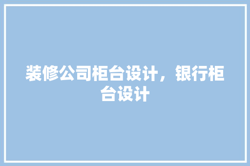 装修公司柜台设计，银行柜台设计