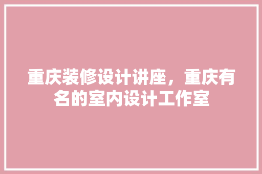 重庆装修设计讲座，重庆有名的室内设计工作室
