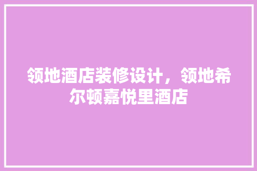 领地酒店装修设计，领地希尔顿嘉悦里酒店