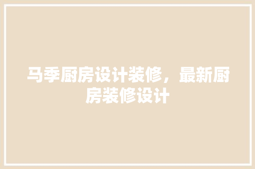 马季厨房设计装修，最新厨房装修设计