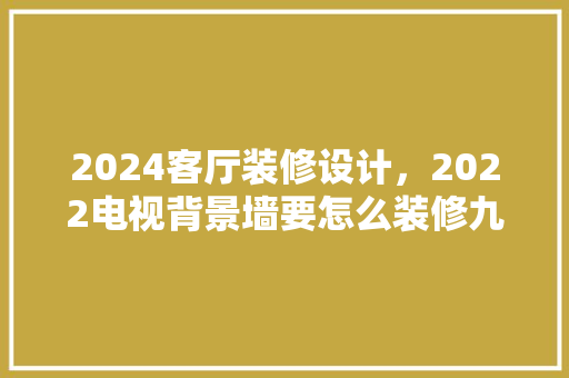 2024客厅装修设计，2022电视背景墙要怎么装修九种电视墙设计方法效果图
