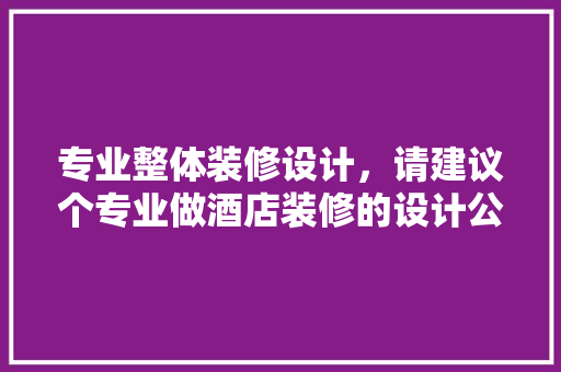 专业整体装修设计，请建议个专业做酒店装修的设计公司