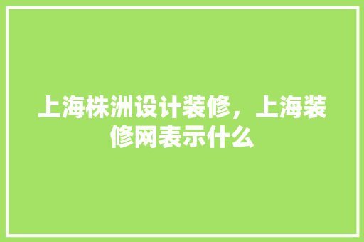 上海株洲设计装修，上海装修网表示什么