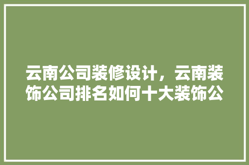 云南公司装修设计，云南装饰公司排名如何十大装饰公司