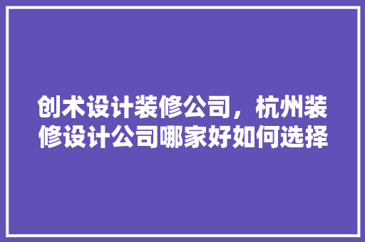 创术设计装修公司，杭州装修设计公司哪家好如何选择装修公司不被坑