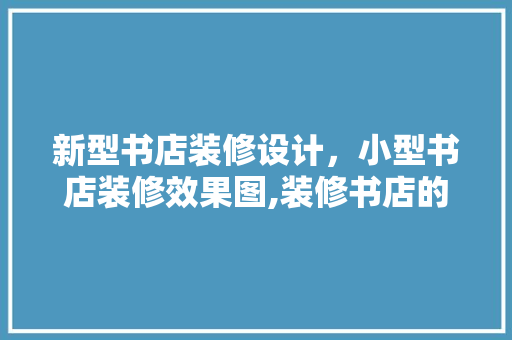 新型书店装修设计，小型书店装修效果图,装修书店的方法有哪些