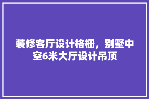 装修客厅设计格栅，别墅中空6米大厅设计吊顶