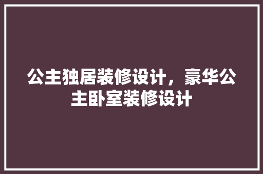 公主独居装修设计，豪华公主卧室装修设计