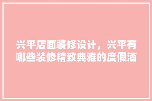 兴平店面装修设计，兴平有哪些装修精致典雅的度假酒店