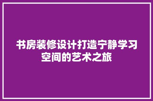 书房装修设计打造宁静学习空间的艺术之旅