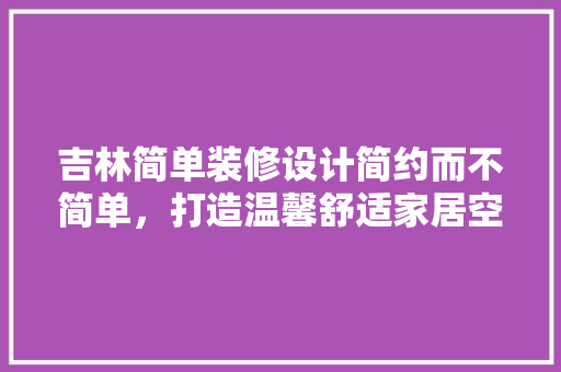吉林简单装修设计简约而不简单，打造温馨舒适家居空间