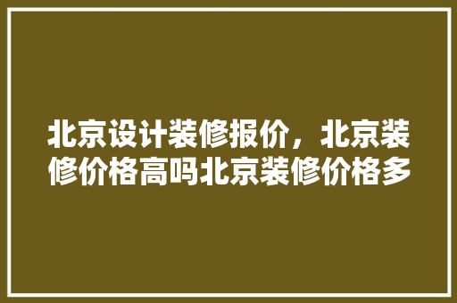 北京设计装修报价，北京装修价格高吗北京装修价格多少钱一平
