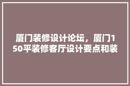 厦门装修设计论坛，厦门150平装修客厅设计要点和装修方法