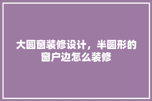 大圆窗装修设计，半圆形的窗户边怎么装修