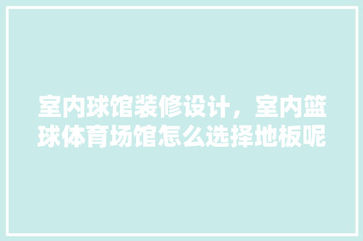 室内球馆装修设计，室内篮球体育场馆怎么选择地板呢