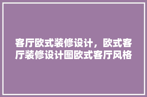 客厅欧式装修设计，欧式客厅装修设计图欧式客厅风格的设计方法