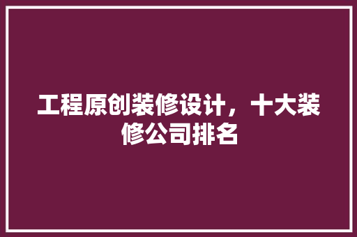 工程原创装修设计，十大装修公司排名
