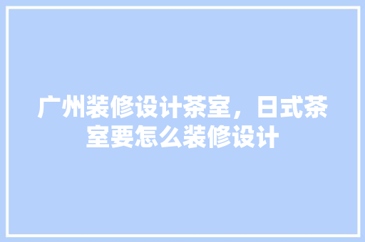 广州装修设计茶室，日式茶室要怎么装修设计