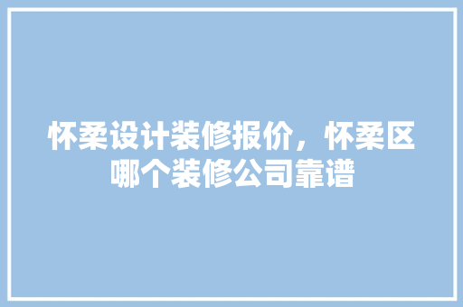 怀柔设计装修报价，怀柔区哪个装修公司靠谱