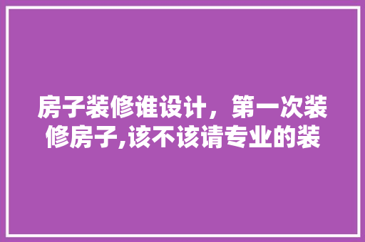 房子装修谁设计，第一次装修房子,该不该请专业的装修公司来设计