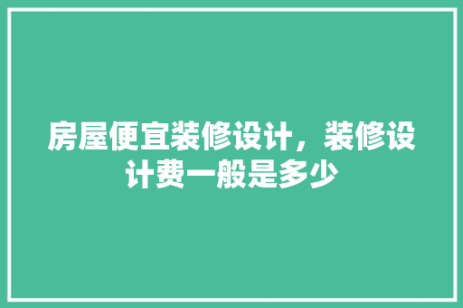 房屋便宜装修设计，装修设计费一般是多少