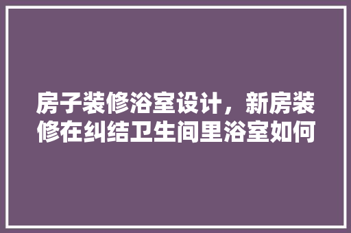 房子装修浴室设计，新房装修在纠结卫生间里浴室如何设计,谁能给个参考啊