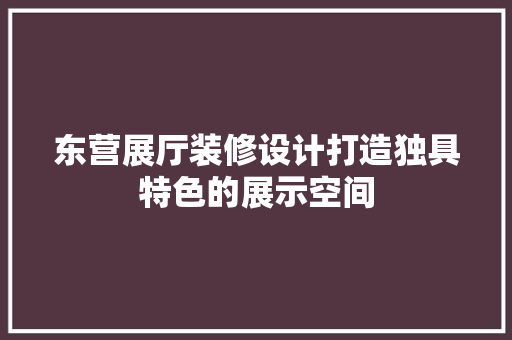 东营展厅装修设计打造独具特色的展示空间