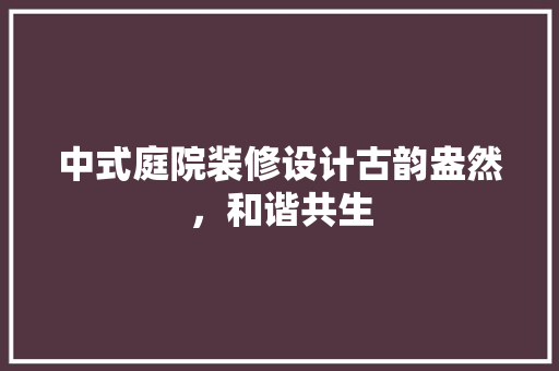 中式庭院装修设计古韵盎然，和谐共生