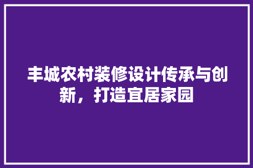 丰城农村装修设计传承与创新，打造宜居家园