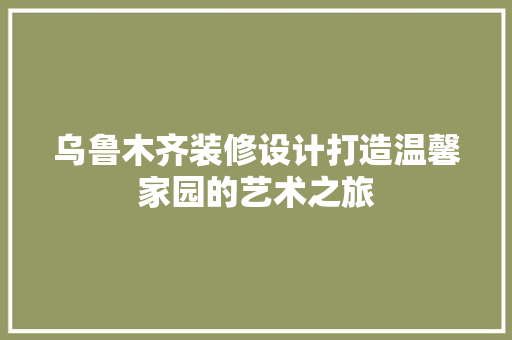 乌鲁木齐装修设计打造温馨家园的艺术之旅