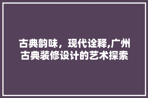 古典韵味，现代诠释,广州古典装修设计的艺术探索