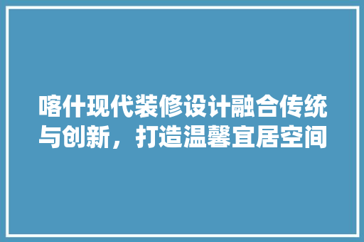 喀什现代装修设计融合传统与创新，打造温馨宜居空间