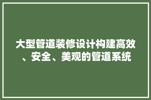 大型管道装修设计构建高效、安全、美观的管道系统