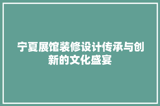 宁夏展馆装修设计传承与创新的文化盛宴