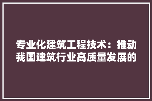 专业化建筑工程技术：推动我国建筑行业高质量发展的关键力量 家居装修