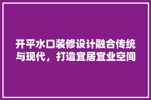 开平水口装修设计融合传统与现代，打造宜居宜业空间