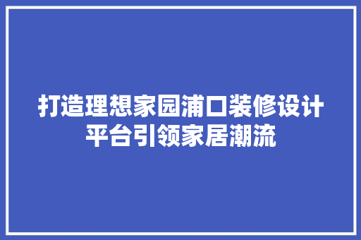 打造理想家园浦口装修设计平台引领家居潮流