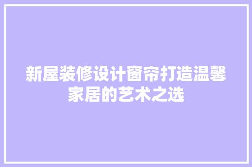 新屋装修设计窗帘打造温馨家居的艺术之选