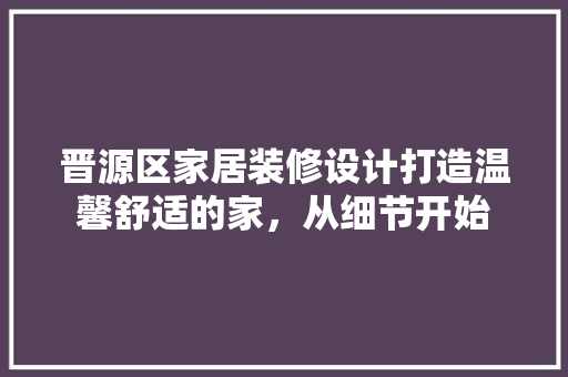 晋源区家居装修设计打造温馨舒适的家，从细节开始