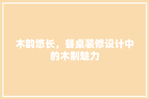 木韵悠长，餐桌装修设计中的木制魅力