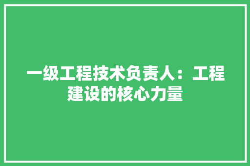 一级工程技术负责人：工程建设的核心力量