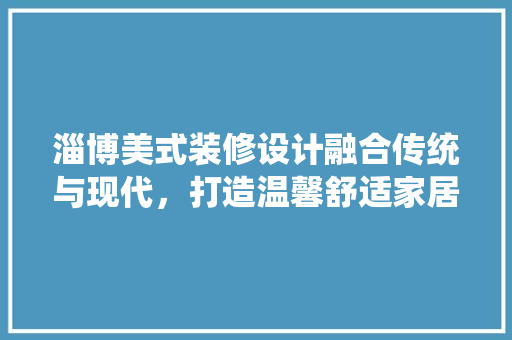 淄博美式装修设计融合传统与现代，打造温馨舒适家居空间