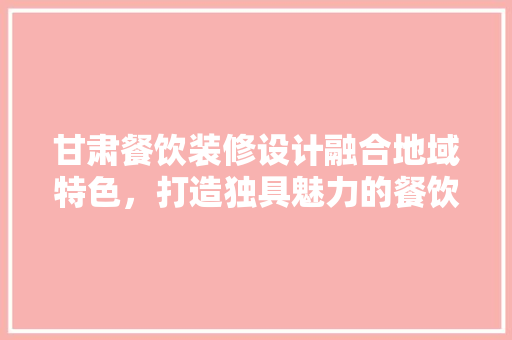 甘肃餐饮装修设计融合地域特色，打造独具魅力的餐饮空间