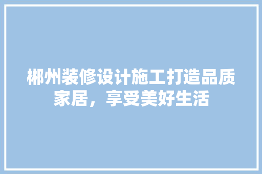 郴州装修设计施工打造品质家居，享受美好生活