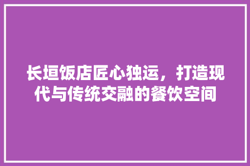 长垣饭店匠心独运，打造现代与传统交融的餐饮空间