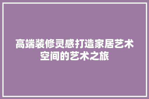 高端装修灵感打造家居艺术空间的艺术之旅