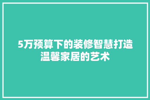 5万预算下的装修智慧打造温馨家居的艺术