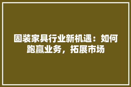固装家具行业新机遇：如何跑赢业务，拓展市场 现代风格装饰