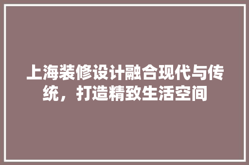 上海装修设计融合现代与传统，打造精致生活空间