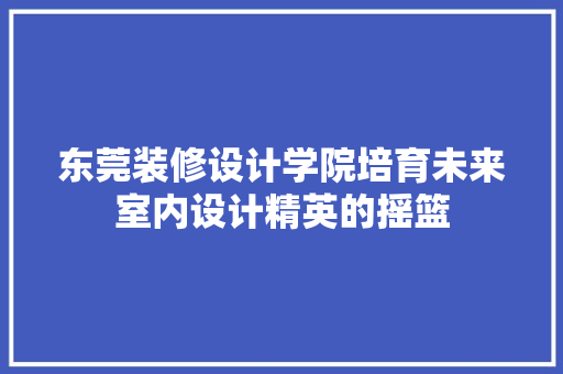 东莞装修设计学院培育未来室内设计精英的摇篮